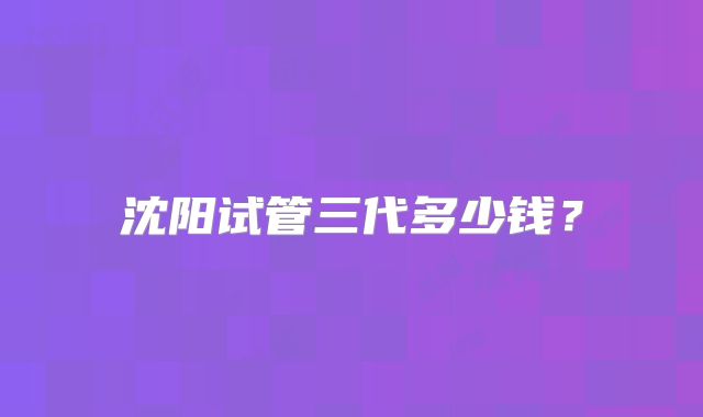 沈阳试管三代多少钱？