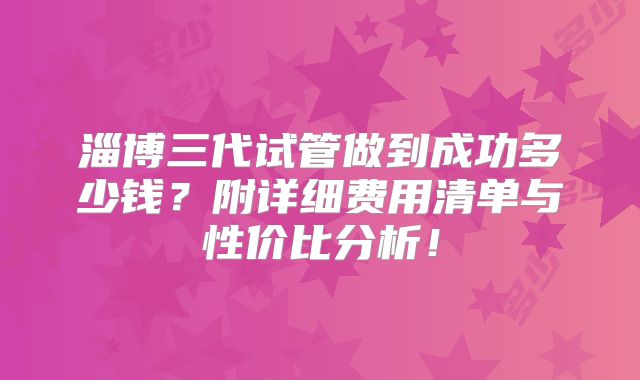 淄博三代试管做到成功多少钱？附详细费用清单与性价比分析！