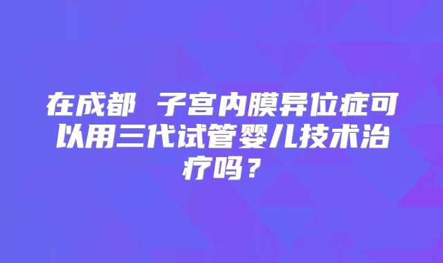 在成都 子宫内膜异位症可以用三代试管婴儿技术治疗吗?