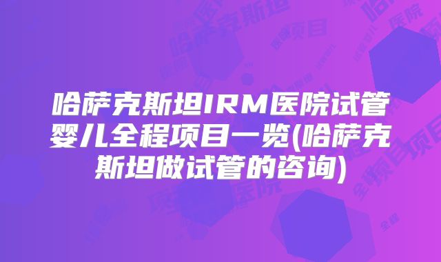 哈萨克斯坦IRM医院试管婴儿全程项目一览(哈萨克斯坦做试管的咨询)
