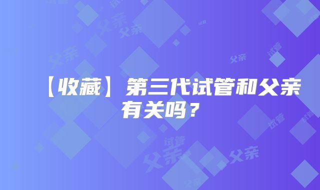 【收藏】第三代试管和父亲有关吗？