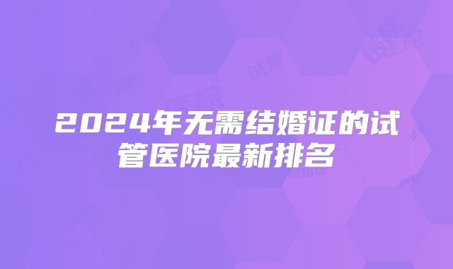 2024年无需结婚证的试管医院最新排名