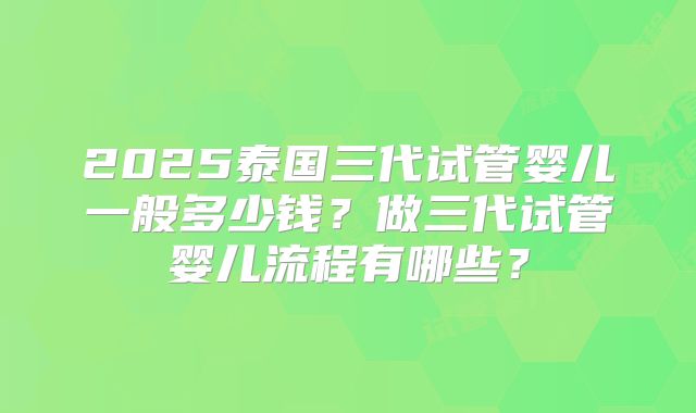 2025泰国三代试管婴儿一般多少钱？做三代试管婴儿流程有哪些？