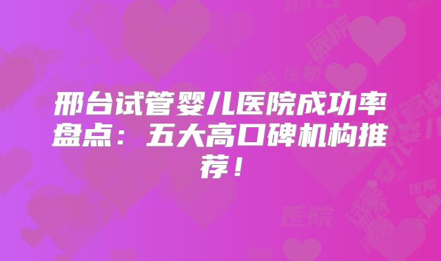 邢台试管婴儿医院成功率盘点：五大高口碑机构推荐！