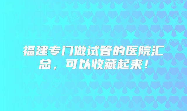 福建专门做试管的医院汇总，可以收藏起来！