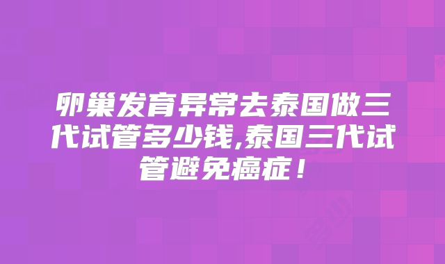 卵巢发育异常去泰国做三代试管多少钱,泰国三代试管避免癌症！