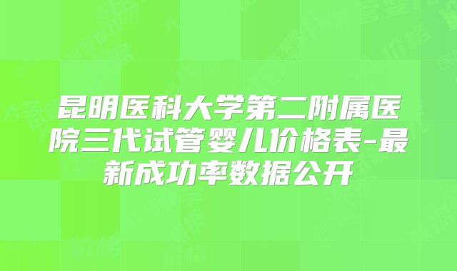昆明医科大学第二附属医院三代试管婴儿价格表-最新成功率数据公开