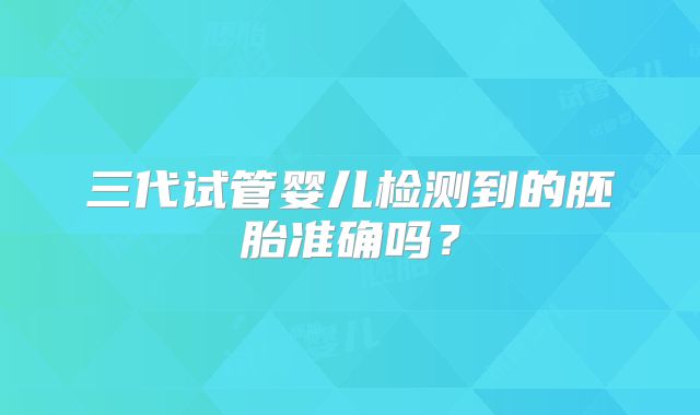 三代试管婴儿检测到的胚胎准确吗？