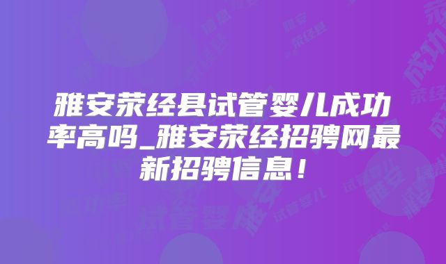雅安荥经县试管婴儿成功率高吗_雅安荥经招骋网最新招骋信息！