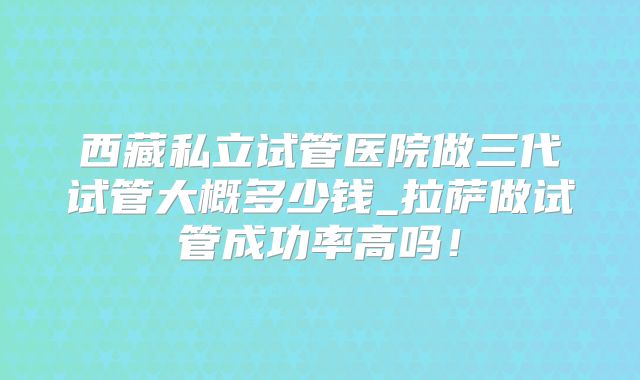 西藏私立试管医院做三代试管大概多少钱_拉萨做试管成功率高吗！