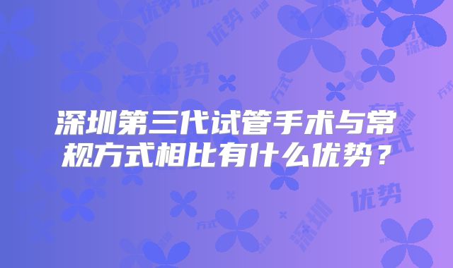 深圳第三代试管手术与常规方式相比有什么优势?