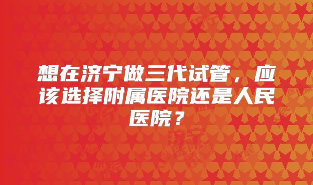 想在济宁做三代试管，应该选择附属医院还是人民医院？