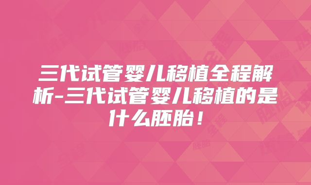 三代试管婴儿移植全程解析-三代试管婴儿移植的是什么胚胎！