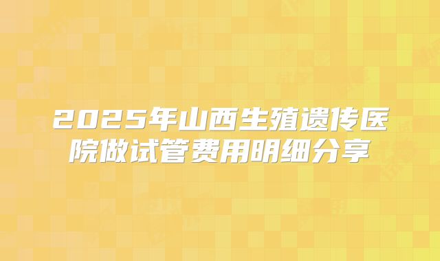 2025年山西生殖遗传医院做试管费用明细分享