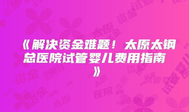 《解决资金难题!太原太钢总医院试管婴儿费用指南》