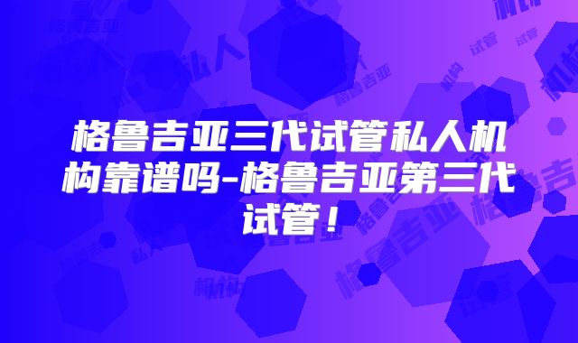 格鲁吉亚三代试管私人机构靠谱吗-格鲁吉亚第三代试管!