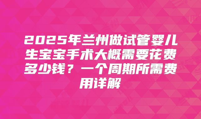 2025年兰州做试管婴儿生宝宝手术大概需要花费多少钱？一个周期所需费用详解