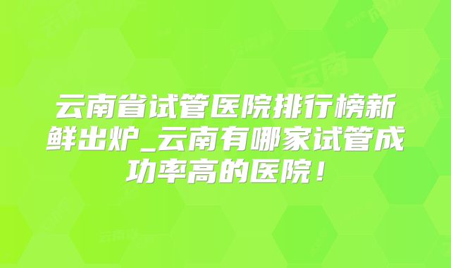 云南省试管医院排行榜新鲜出炉_云南有哪家试管成功率高的医院!