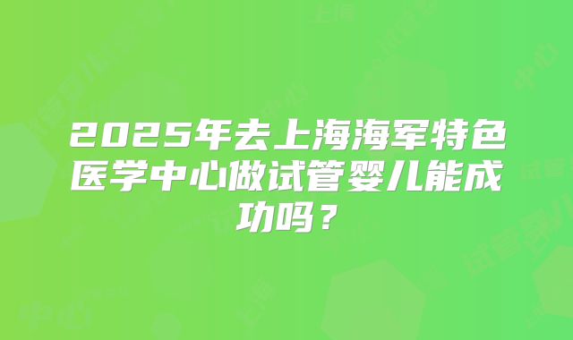 2025年去上海海军特色医学中心做试管婴儿能成功吗?