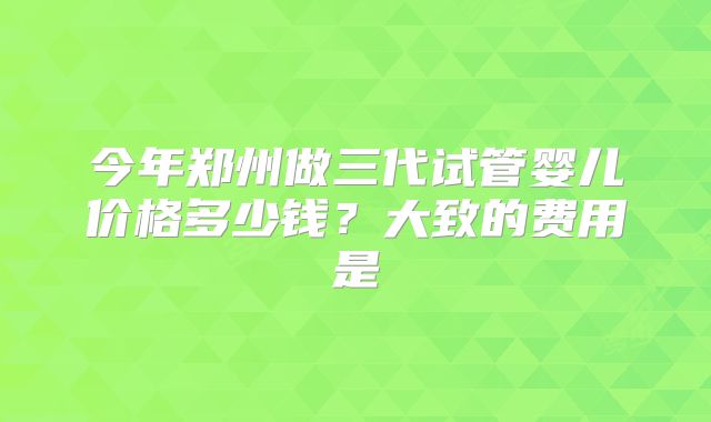 今年郑州做三代试管婴儿价格多少钱？大致的费用是
