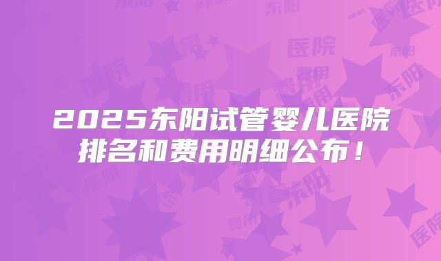 2025东阳试管婴儿医院排名和费用明细公布！