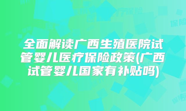 全面解读广西生殖医院试管婴儿医疗保险政策(广西试管婴儿国家有补贴吗)