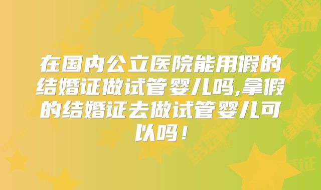 在国内公立医院能用假的结婚证做试管婴儿吗,拿假的结婚证去做试管婴儿可以吗！