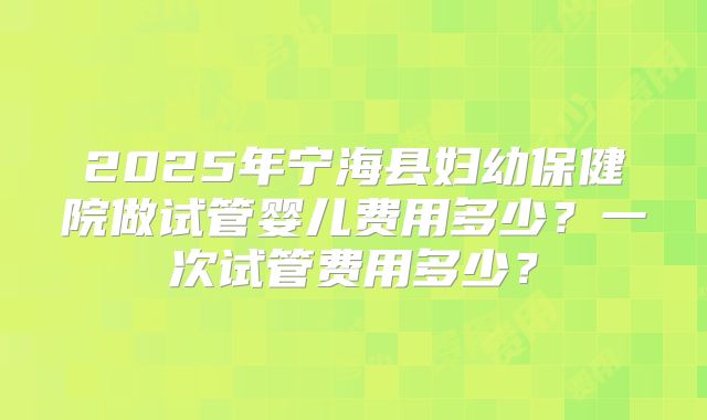 2025年宁海县妇幼保健院做试管婴儿费用多少？一次试管费用多少？