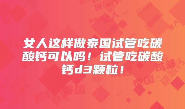 女人这样做泰国试管吃碳酸钙可以吗！试管吃碳酸钙d3颗粒！