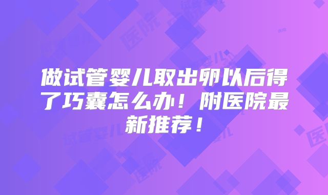 做试管婴儿取出卵以后得了巧囊怎么办！附医院最新推荐！