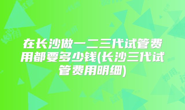 在长沙做一二三代试管费用都要多少钱(长沙三代试管费用明细)