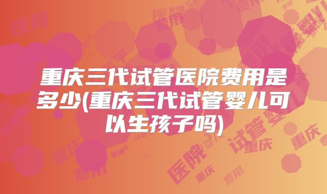 重庆三代试管医院费用是多少(重庆三代试管婴儿可以生孩子吗)
