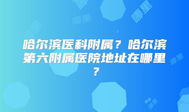 哈尔滨医科附属?哈尔滨第六附属医院地址在哪里?
