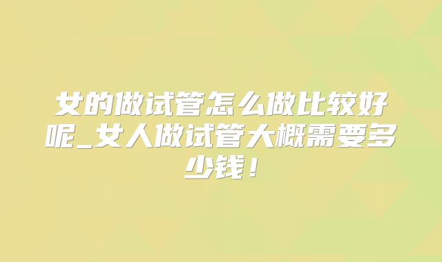 女的做试管怎么做比较好呢_女人做试管大概需要多少钱!