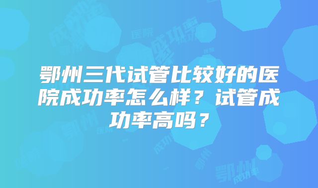 鄂州三代试管比较好的医院成功率怎么样？试管成功率高吗？