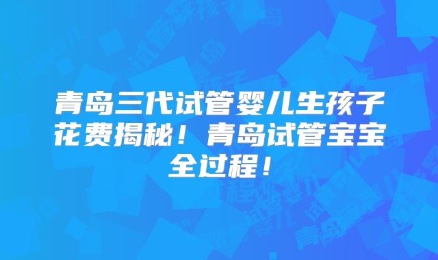 青岛三代试管婴儿生孩子花费揭秘！青岛试管宝宝全过程！