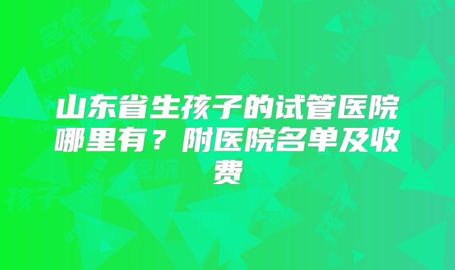 山东省生孩子的试管医院哪里有？附医院名单及收费
