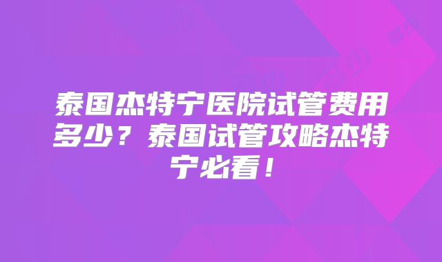 泰国杰特宁医院试管费用多少？泰国试管攻略杰特宁必看！
