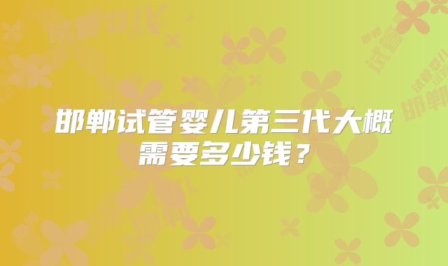 邯郸试管婴儿第三代大概需要多少钱?