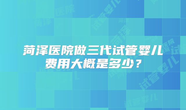 菏泽医院做三代试管婴儿费用大概是多少？