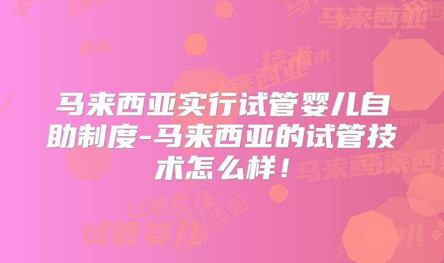 马来西亚实行试管婴儿自助制度-马来西亚的试管技术怎么样！