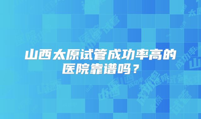 山西太原试管成功率高的医院靠谱吗?