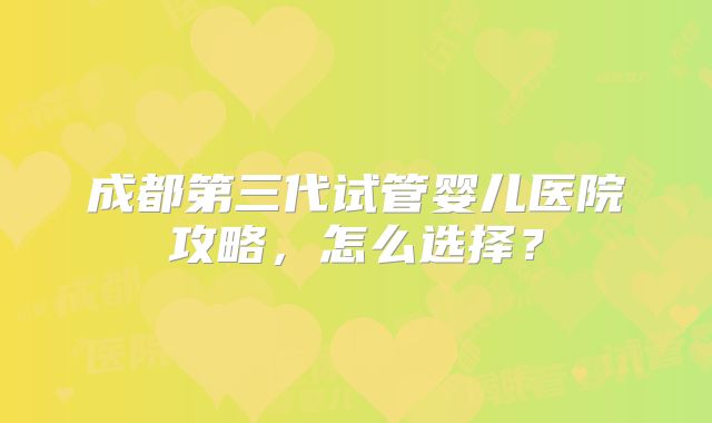 成都第三代试管婴儿医院攻略，怎么选择？