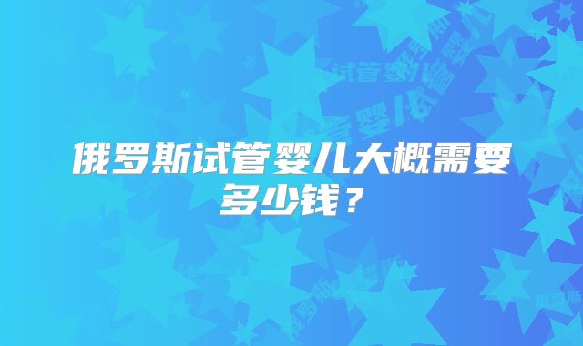 俄罗斯试管婴儿大概需要多少钱？
