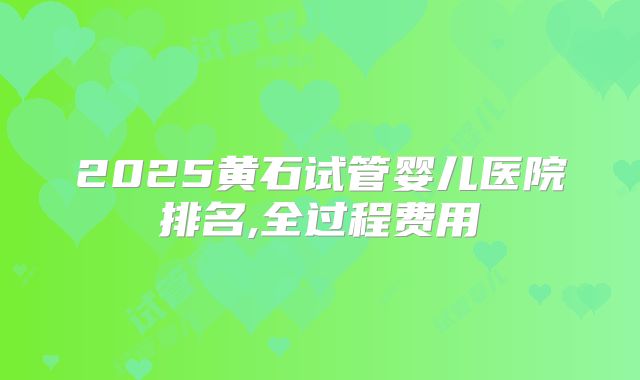 2025黄石试管婴儿医院排名,全过程费用