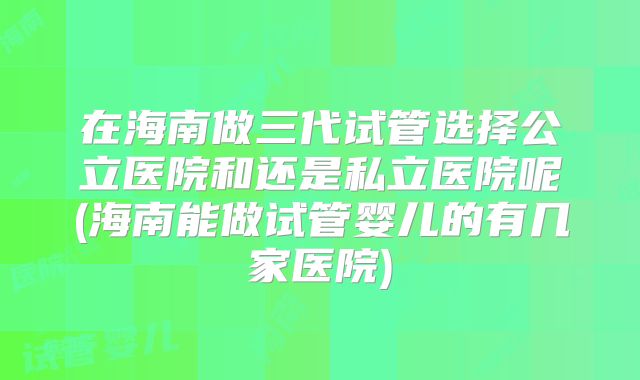 在海南做三代试管选择公立医院和还是私立医院呢(海南能做试管婴儿的有几家医院)