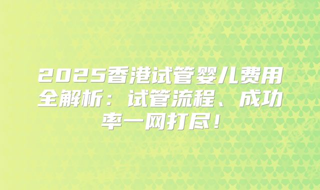 2025香港试管婴儿费用全解析:试管流程、成功率一网打尽!
