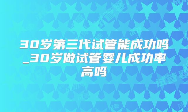 30岁第三代试管能成功吗_30岁做试管婴儿成功率高吗
