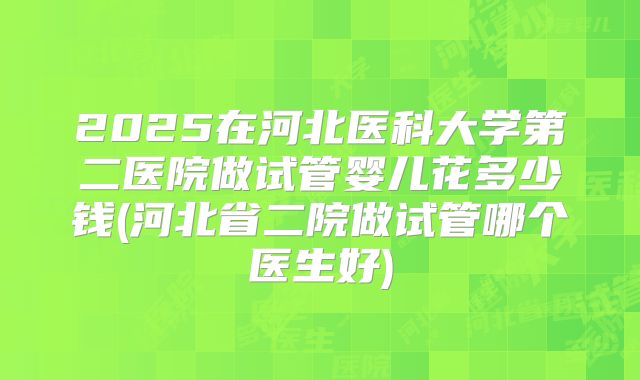 2025在河北医科大学第二医院做试管婴儿花多少钱(河北省二院做试管哪个医生好)