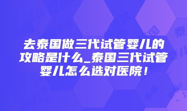 去泰国做三代试管婴儿的攻略是什么_泰国三代试管婴儿怎么选对医院！